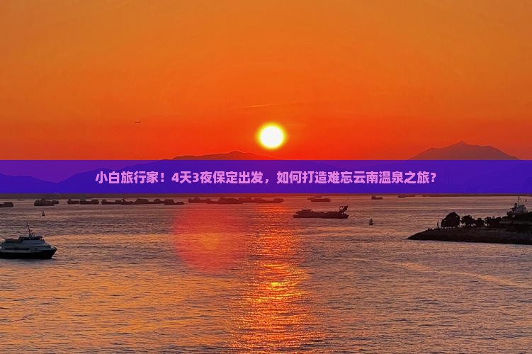 小白旅行家！4天3夜保定出发，如何打造难忘云南温泉之旅？