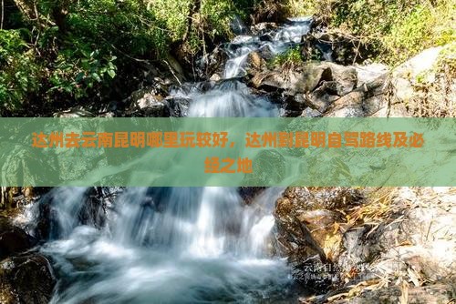 达州去云南昆明哪里玩较好，达州到昆明自驾路线及必经之地