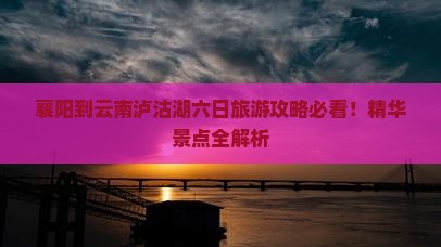 襄阳到云南泸沽湖六日旅游攻略必看！精华景点全解析