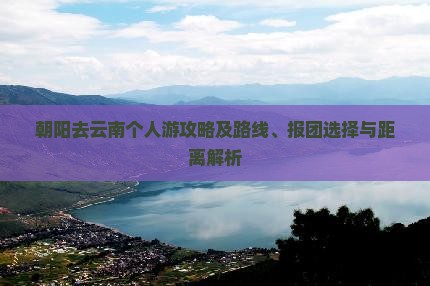 朝阳去云南个人游攻略及路线、报团选择与距离解析