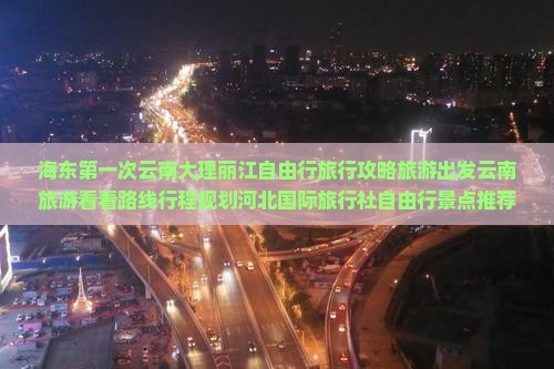 海东第一次云南大理丽江自由行旅行攻略旅游出发云南旅游看看路线行程规划河北国际旅行社自由行景点推荐湖南
