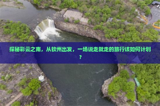 探秘彩云之南，从钦州出发，一场说走就走的旅行该如何计划？