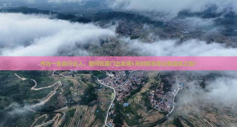 作为一名旅行达人，如何在厦门出发用5天时间享受云南温泉之旅？