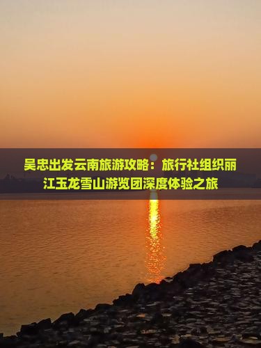 吴忠出发云南旅游攻略：旅行社组织丽江玉龙雪山游览团深度体验之旅