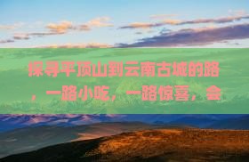 探寻平顶山到云南古城的路，一路小吃，一路惊喜，会是啥味道呢？