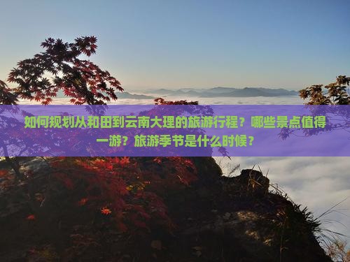 如何规划从和田到云南大理的旅游行程？哪些景点值得一游？旅游季节是什么时候？