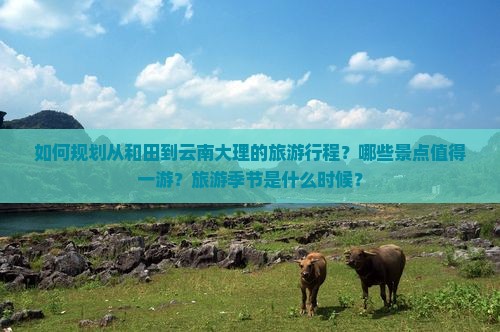 如何规划从和田到云南大理的旅游行程？哪些景点值得一游？旅游季节是什么时候？