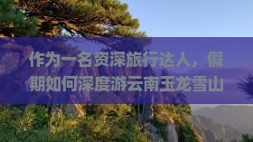 作为一名资深旅行达人，假期如何深度游云南玉龙雪山？