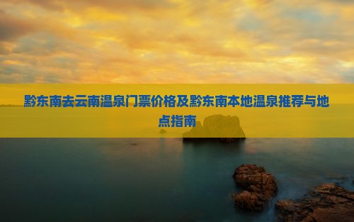 黔东南去云南温泉门票价格及黔东南本地温泉推荐与地点指南