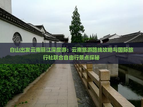 白山出发云南丽江深度游：云南旅游路线攻略与国际旅行社联合自由行景点探秘