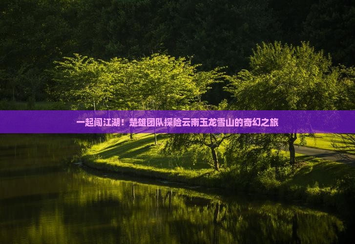 一起闯江湖！楚雄团队探险云南玉龙雪山的奇幻之旅