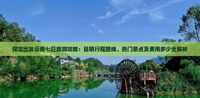 保定出发云南七日旅游攻略：昆明行程路线、热门景点及费用多少全解析