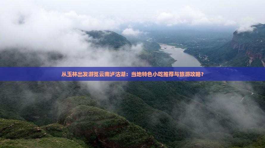 从玉林出发游览云南泸沽湖：当地特色小吃推荐与旅游攻略？
