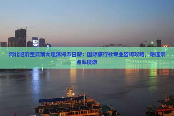 河北临沂至云南大理洱海五日游：国际旅行社专业咨询攻略，精选景点深度游