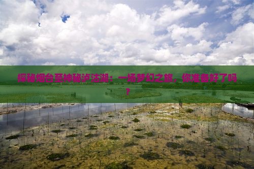 探秘烟台至神秘泸沽湖：一场梦幻之旅，你准备好了吗？