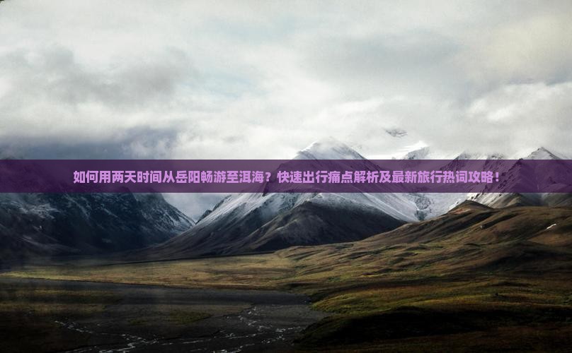 如何用两天时间从岳阳畅游至洱海？快速出行痛点解析及最新旅行热词攻略！