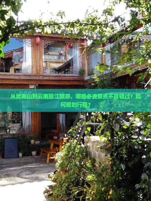 从武夷山到云南丽江旅游，哪些必去景点不容错过？如何规划行程？