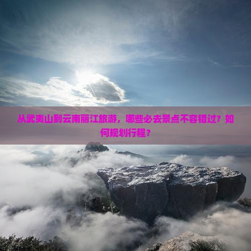 从武夷山到云南丽江旅游，哪些必去景点不容错过？如何规划行程？
