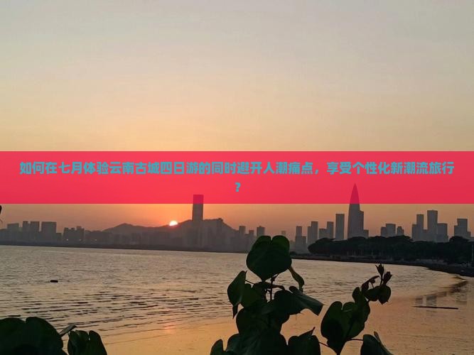 如何在七月体验云南古城四日游的同时避开人潮痛点,享受个性化新潮流旅行? 如何在七月体验云南古城四日游的同时避开人潮痛点,享受个性化新潮流旅行?