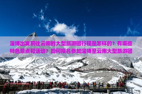 淄博出发前往云南的大型旅游团行程是怎样的？有哪些特色景点和活动？如何报名参加淄博至云南大型旅游团？