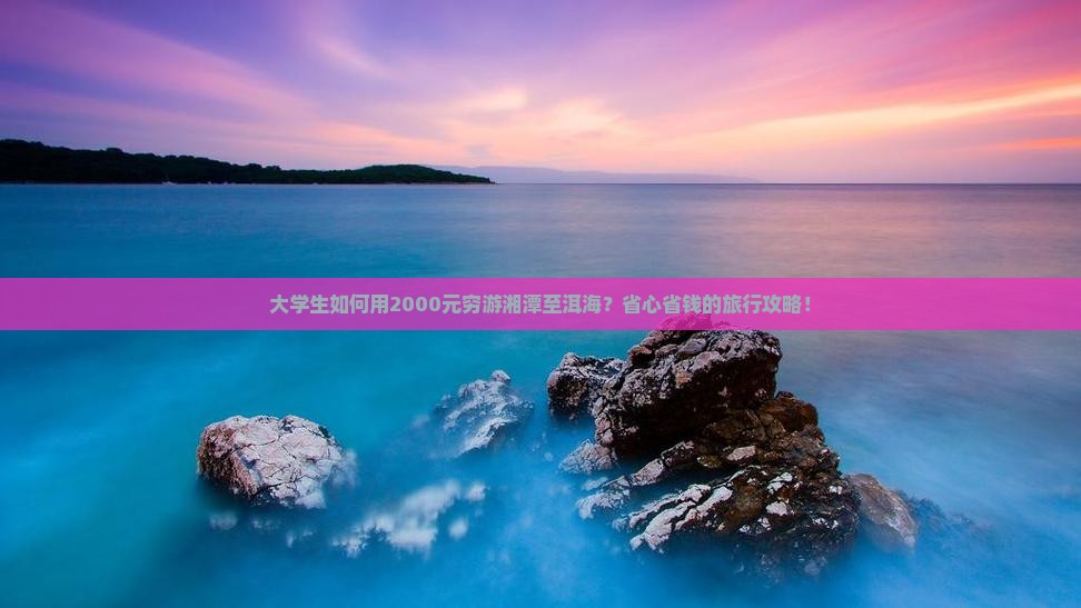 大学生如何用2000元穷游湘潭至洱海？省心省钱的旅行攻略！