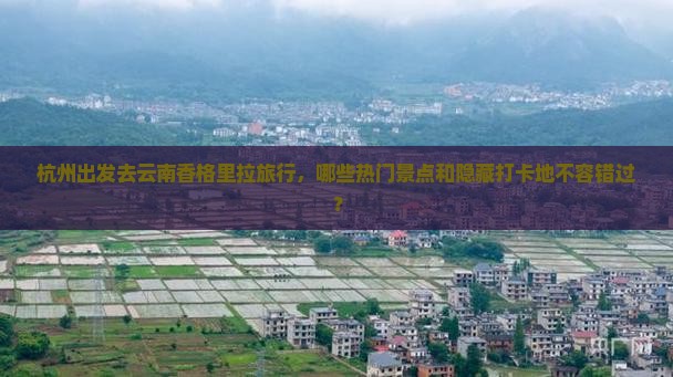 杭州出发去云南香格里拉旅行，哪些热门景点和隐藏打卡地不容错过？