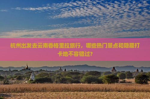 杭州出发去云南香格里拉旅行，哪些热门景点和隐藏打卡地不容错过？
