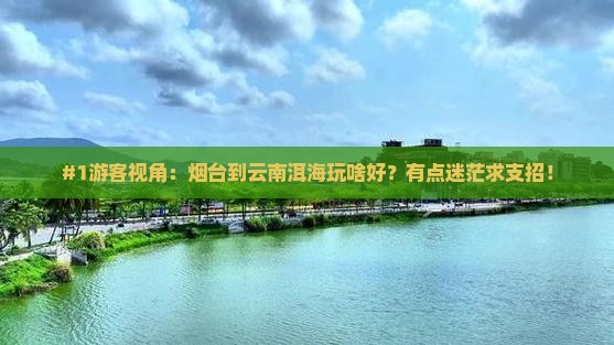 #1游客视角：烟台到云南洱海玩啥好？有点迷茫求支招！