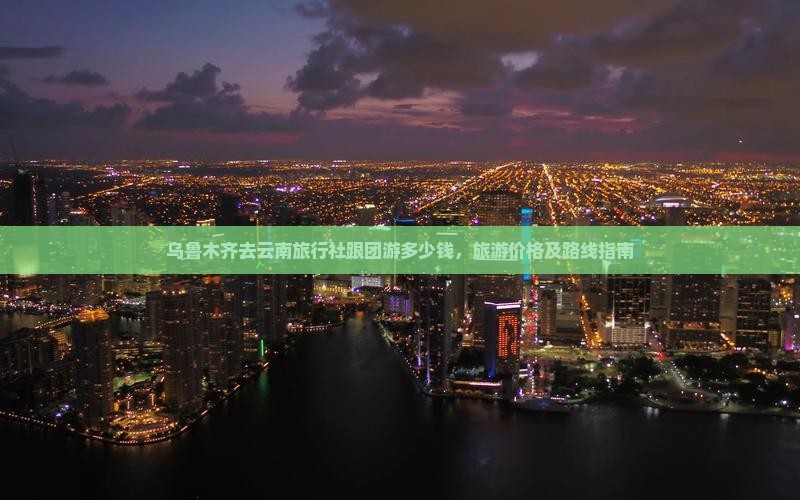 乌鲁木齐去云南旅行社跟团游多少钱，旅游价格及路线指南