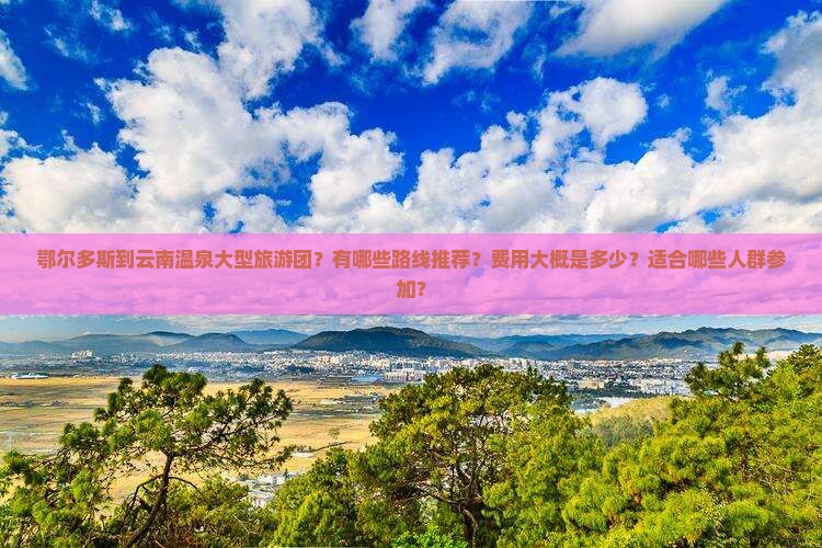 鄂尔多斯到云南温泉大型旅游团？有哪些路线推荐？费用大概是多少？适合哪些人群参加？