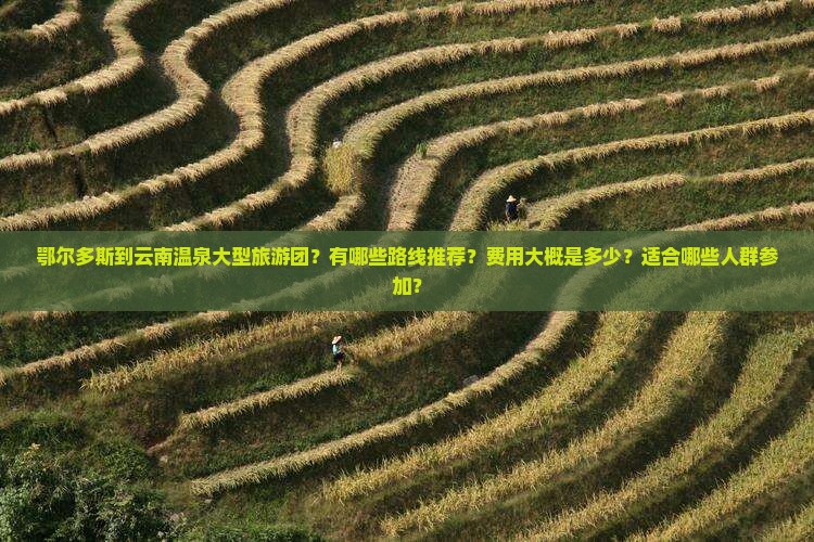 鄂尔多斯到云南温泉大型旅游团？有哪些路线推荐？费用大概是多少？适合哪些人群参加？