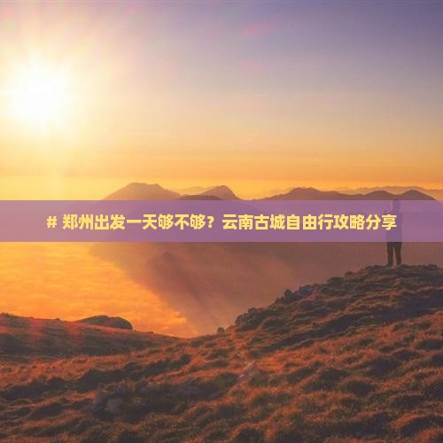 # 郑州出发一天够不够？云南古城自由行攻略分享