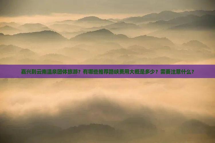 嘉兴到云南温泉团体旅游？有哪些推荐路峡费用大概是多少？需要注意什么？