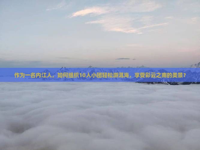 作为一名内江人，如何组织10人小团轻松游洱海，享受彩云之南的美景？