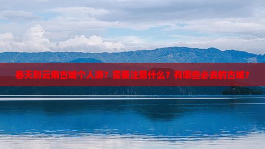 春天到云南古城个人游？需要注意什么？有哪些必去的古城？
