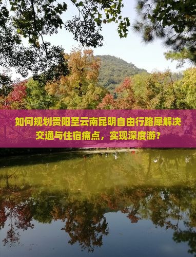 如何规划贵阳至云南昆明自由行路犀解决交通与住宿痛点，实现深度游？