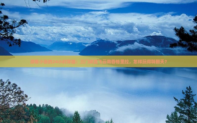 游客小张的24小时穿越：三门峡直飞云南香格里拉，怎样玩得嗨翻天？