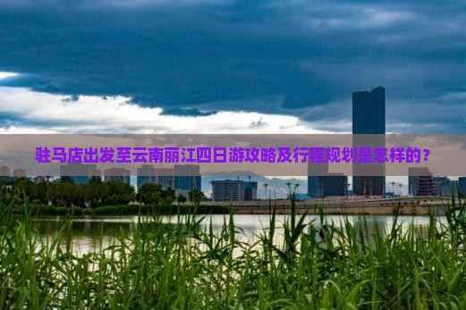 驻马店出发至云南丽江四日游攻略及行程规划是怎样的？