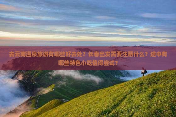 去云南温泉旅游有哪些好去处？长春出发需要注意什么？途中有哪些特色小吃值得尝试？
