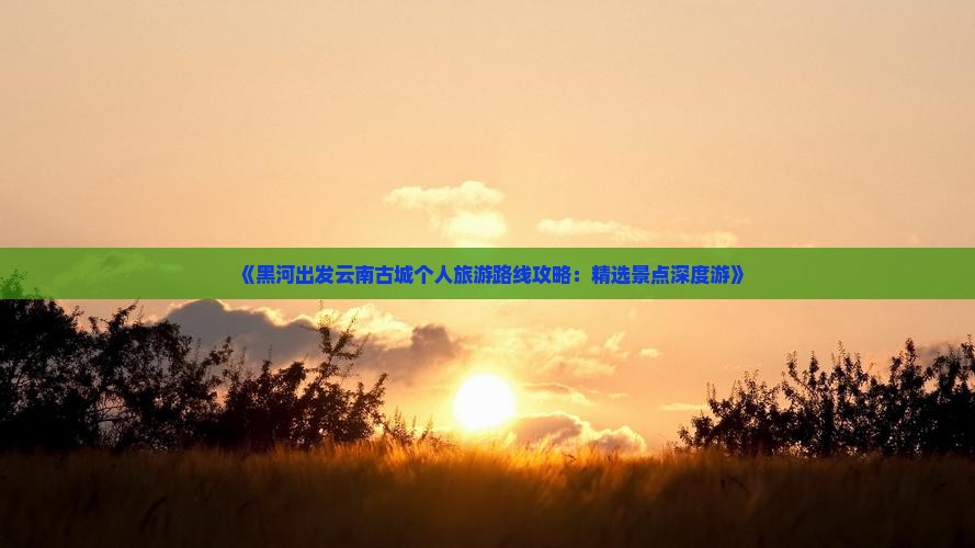 《黑河出发云南古城个人旅游路线攻略：精选景点深度游》