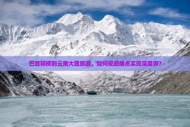 巴音郭楞到云南大理旅游，如何规避痛点实现深度游？