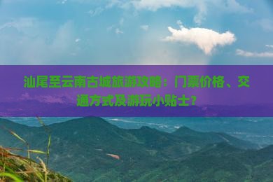 汕尾至云南古城旅游攻略：门票价格、交通方式及游玩小贴士？