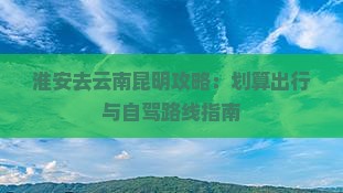 淮安去云南昆明攻略：划算出行与自驾路线指南