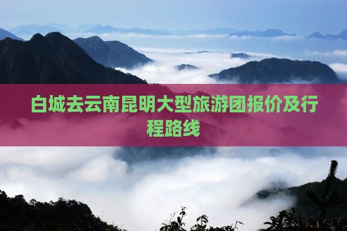 白城去云南昆明大型旅游团报价及行程路线