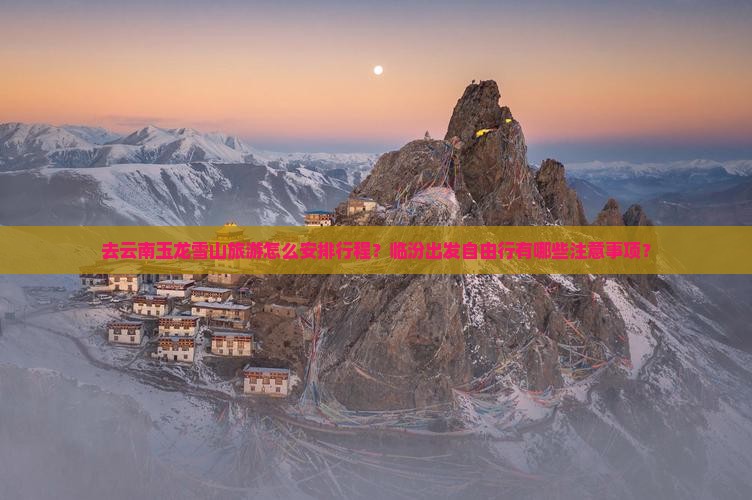去云南玉龙雪山旅游怎么安排行程？临汾出发自由行有哪些注意事项？