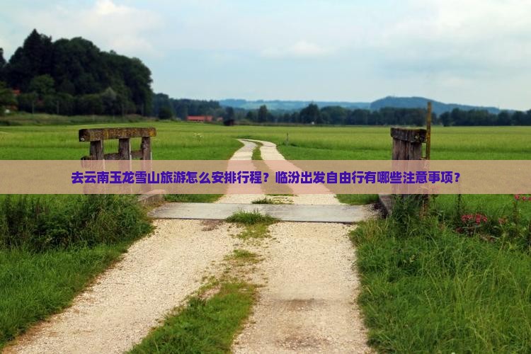 去云南玉龙雪山旅游怎么安排行程？临汾出发自由行有哪些注意事项？