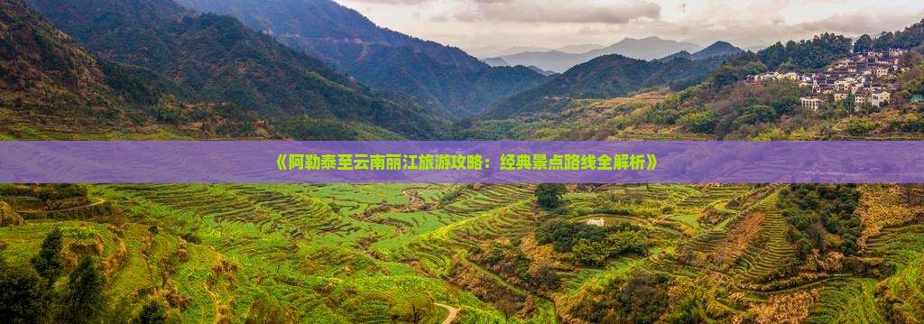 《阿勒泰至云南丽江旅游攻略：经典景点路线全解析》