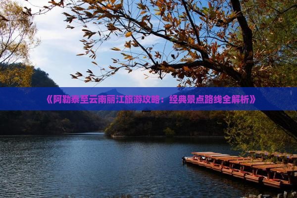 《阿勒泰至云南丽江旅游攻略：经典景点路线全解析》