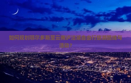 如何规划鄂尔多斯至云南泸沽湖自由行旅游路线与活动？