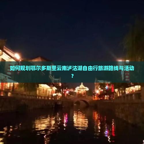 如何规划鄂尔多斯至云南泸沽湖自由行旅游路线与活动？